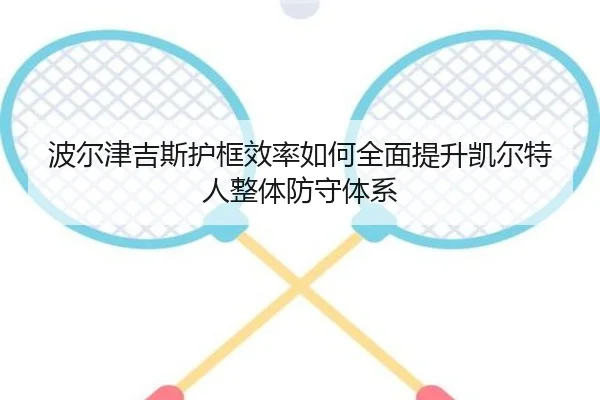 波尔津吉斯护框效率如何全面提升凯尔特人整体防守体系