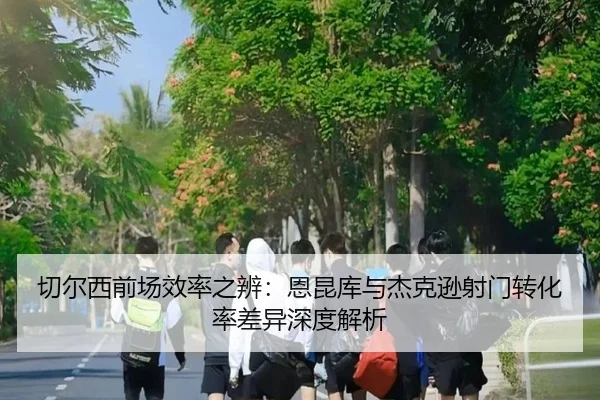 切尔西前场效率之辨：恩昆库与杰克逊射门转化率差异深度解析