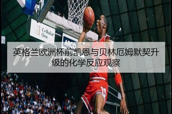 英格兰欧洲杯前凯恩与贝林厄姆默契升级的化学反应观察