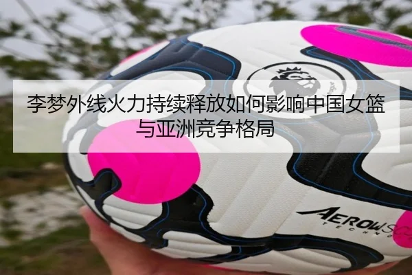 李梦外线火力持续释放如何影响中国女篮与亚洲竞争格局