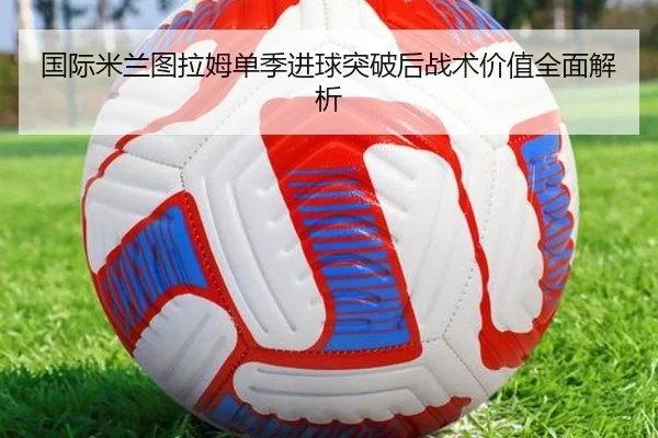 国际米兰图拉姆单季进球突破后战术价值全面解析