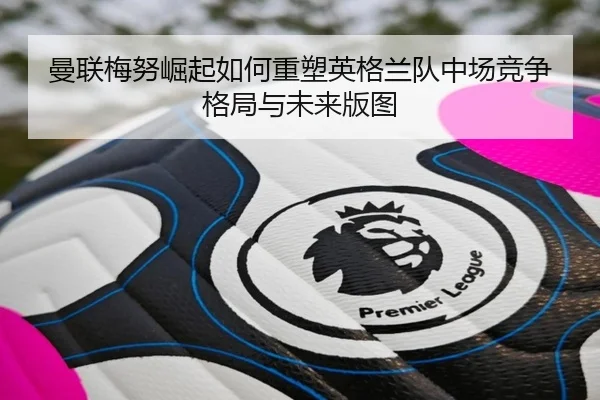曼联梅努崛起如何重塑英格兰队中场竞争格局与未来版图